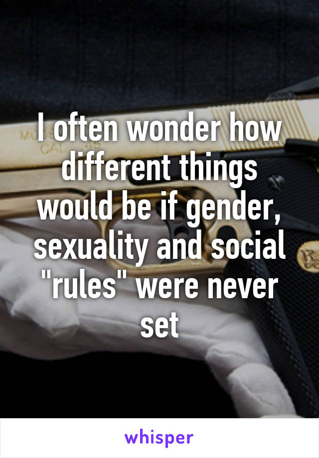 I often wonder how different things would be if gender, sexuality and social "rules" were never set