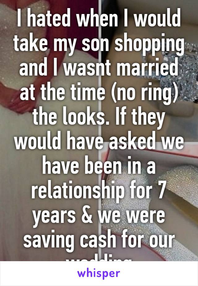 I hated when I would take my son shopping and I wasnt married at the time (no ring) the looks. If they would have asked we have been in a relationship for 7 years & we were saving cash for our wedding