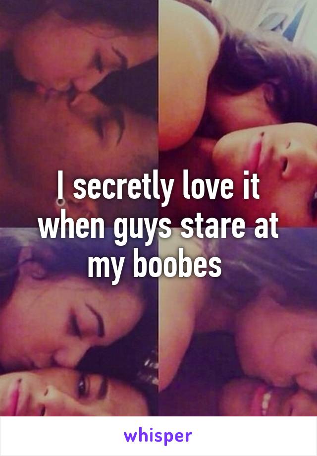 I secretly love it when guys stare at my boobes 