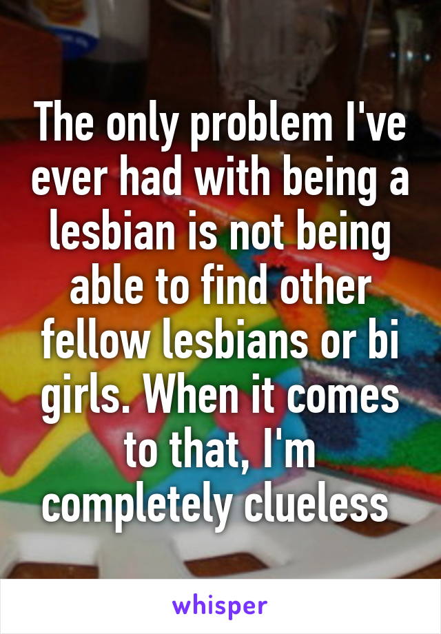 The only problem I've ever had with being a lesbian is not being able to find other fellow lesbians or bi girls. When it comes to that, I'm completely clueless 