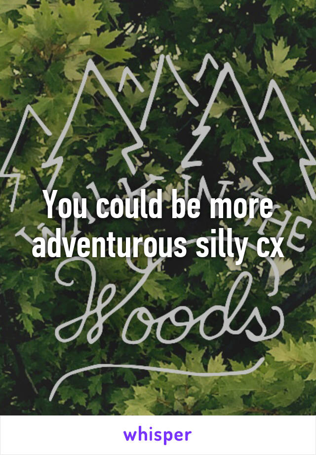 You could be more adventurous silly cx