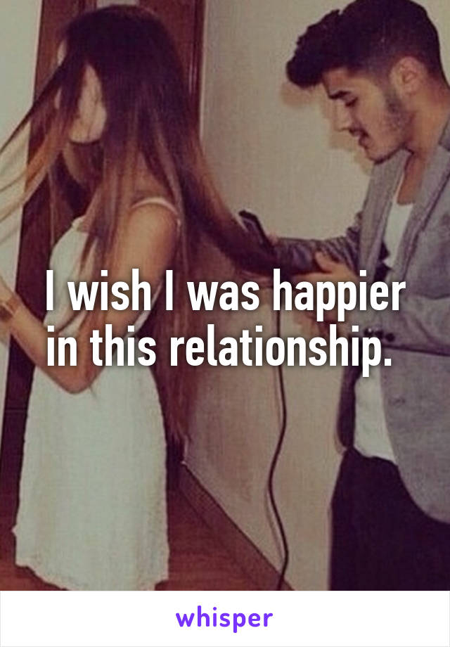 I wish I was happier in this relationship. 