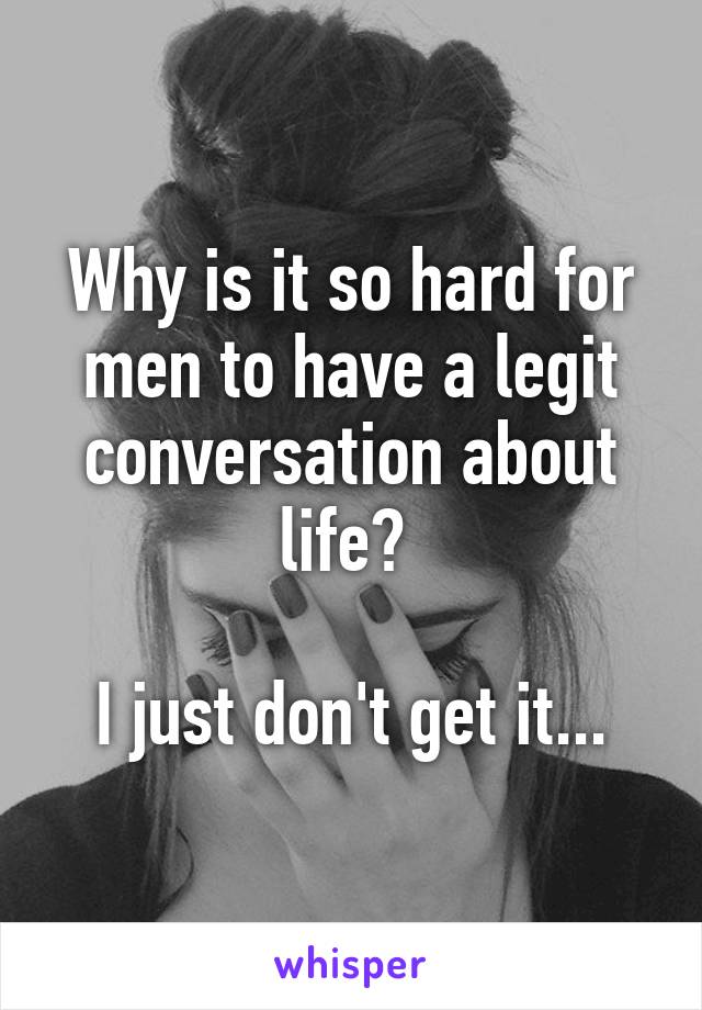 Why is it so hard for men to have a legit conversation about life? 

I just don't get it...