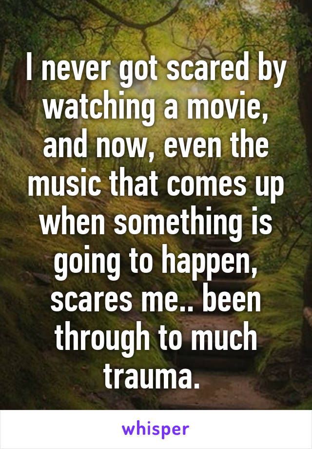 I never got scared by watching a movie, and now, even the music that comes up when something is going to happen, scares me.. been through to much trauma. 