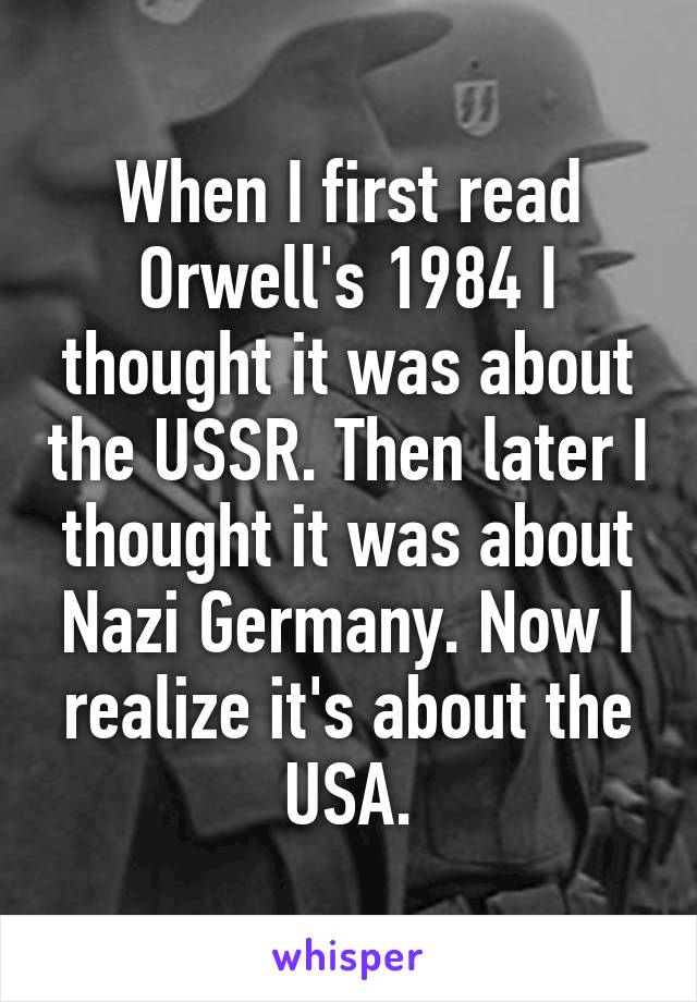 When I first read Orwell's 1984 I thought it was about the USSR. Then later I thought it was about Nazi Germany. Now I realize it's about the USA.