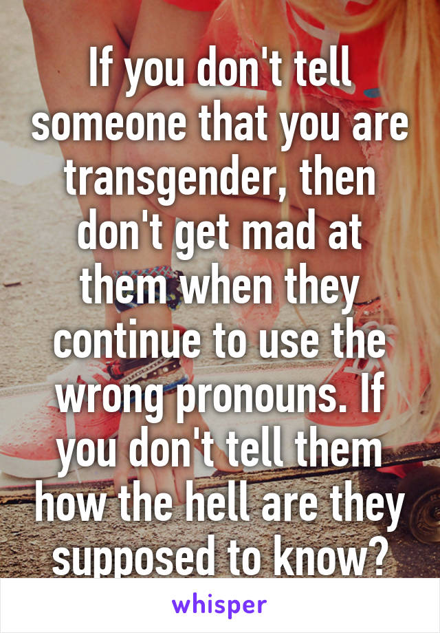If you don't tell someone that you are transgender, then don't get mad at them when they continue to use the wrong pronouns. If you don't tell them how the hell are they supposed to know?