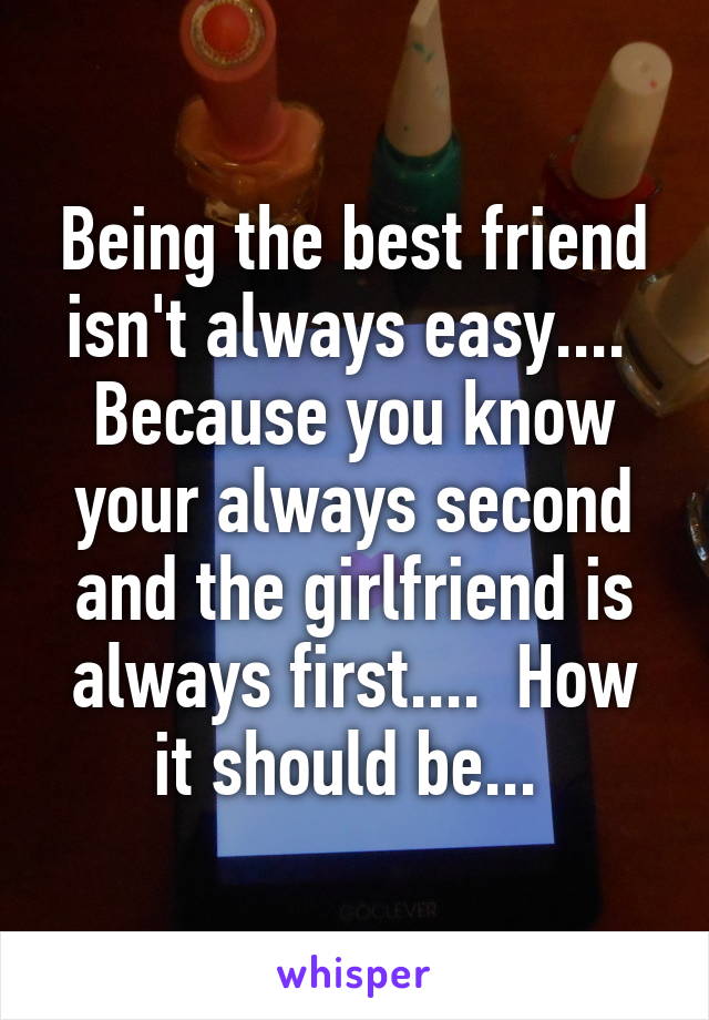 Being the best friend isn't always easy....  Because you know your always second and the girlfriend is always first....  How it should be... 