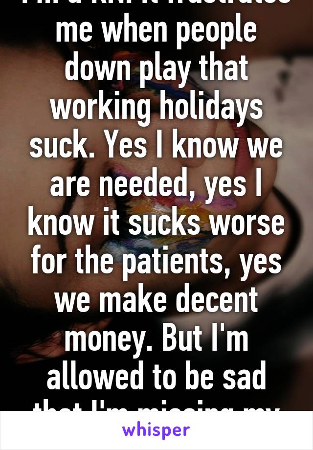 I'm a RN. It frustrates me when people down play that working holidays suck. Yes I know we are needed, yes I know it sucks worse for the patients, yes we make decent money. But I'm allowed to be sad that I'm missing my family.