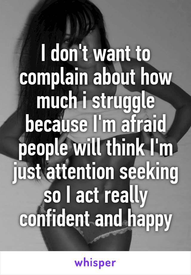 I don't want to complain about how much i struggle because I'm afraid people will think I'm just attention seeking so I act really confident and happy