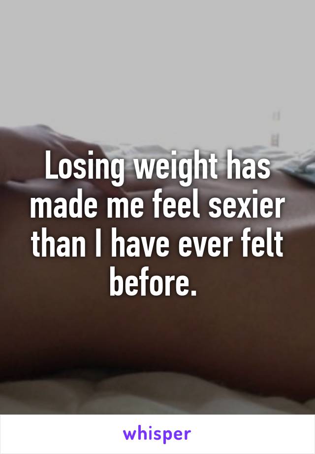 Losing weight has made me feel sexier than I have ever felt before. 