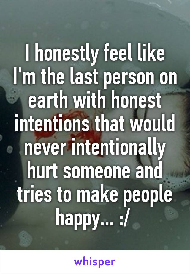 I honestly feel like I'm the last person on earth with honest intentions that would never intentionally hurt someone and tries to make people happy... :/ 