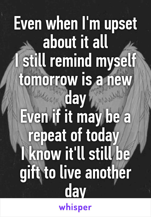 Even when I'm upset about it all
I still remind myself tomorrow is a new day
Even if it may be a repeat of today 
I know it'll still be gift to live another day