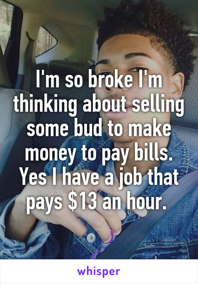 I'm so broke I'm thinking about selling some bud to make money to pay bills. Yes I have a job that pays $13 an hour. 