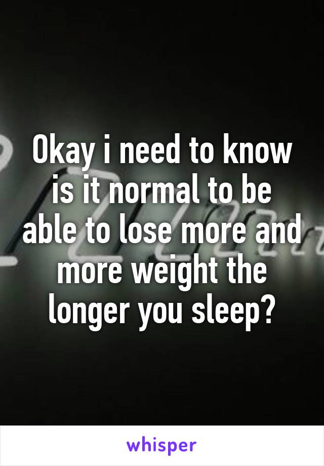 Okay i need to know is it normal to be able to lose more and more weight the longer you sleep?