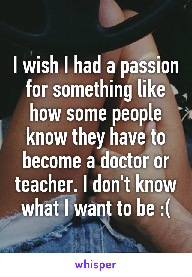 I wish I had a passion for something like how some people know they have to become a doctor or teacher. I don't know what I want to be :(