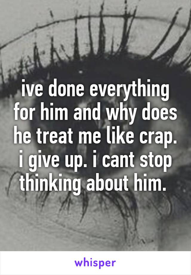 ive done everything for him and why does he treat me like crap. i give up. i cant stop thinking about him. 