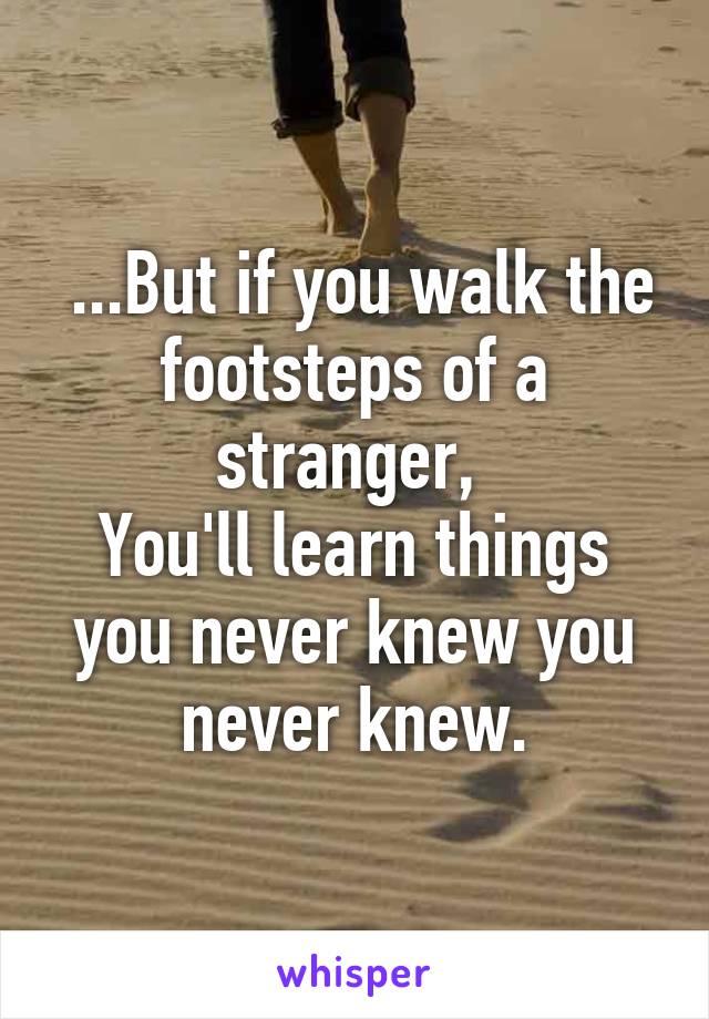  ...But if you walk the footsteps of a stranger, 
You'll learn things you never knew you never knew.