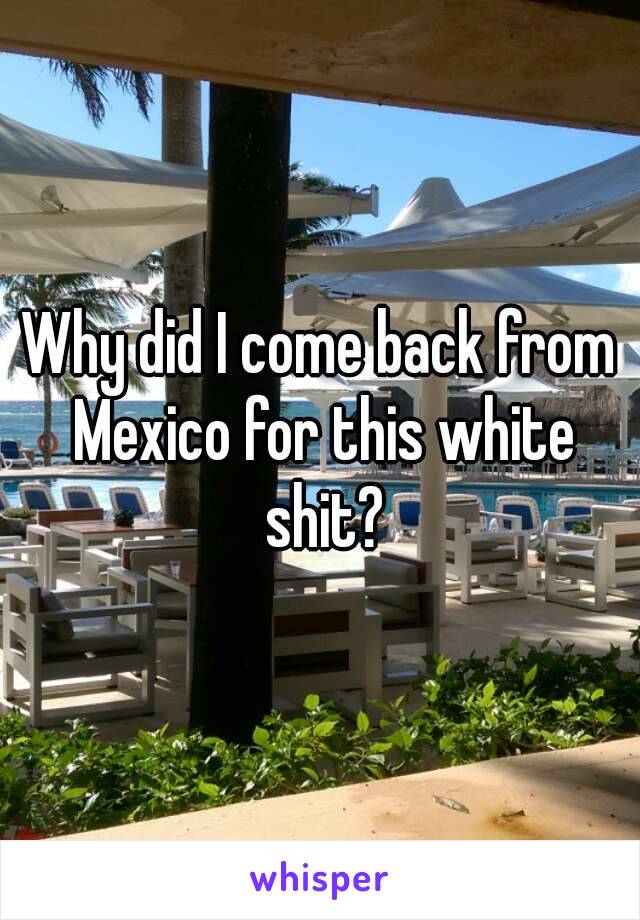 Why did I come back from Mexico for this white shit?