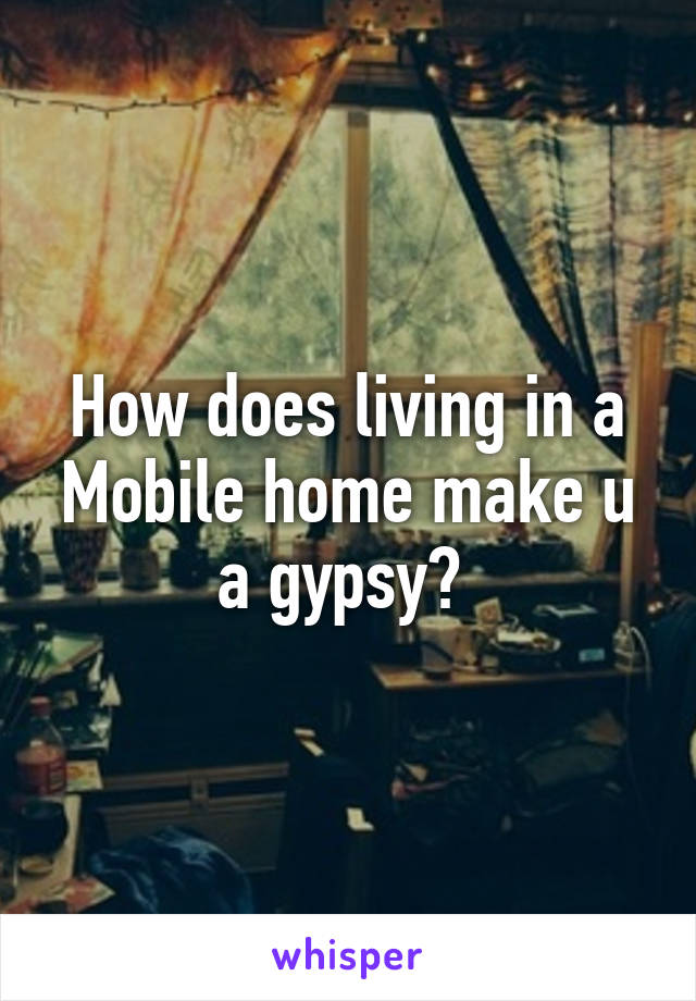 How does living in a Mobile home make u a gypsy? 
