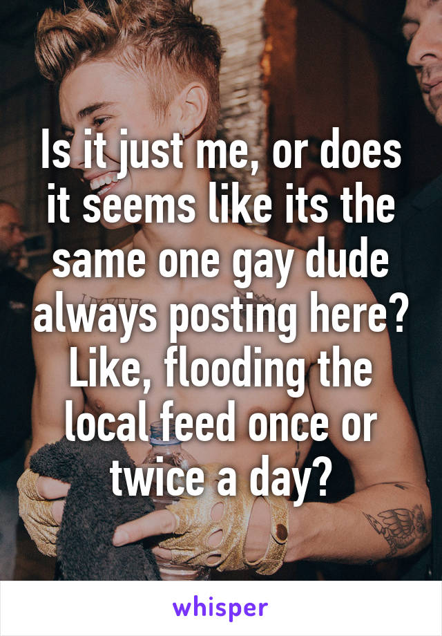 Is it just me, or does it seems like its the same one gay dude always posting here? Like, flooding the local feed once or twice a day?