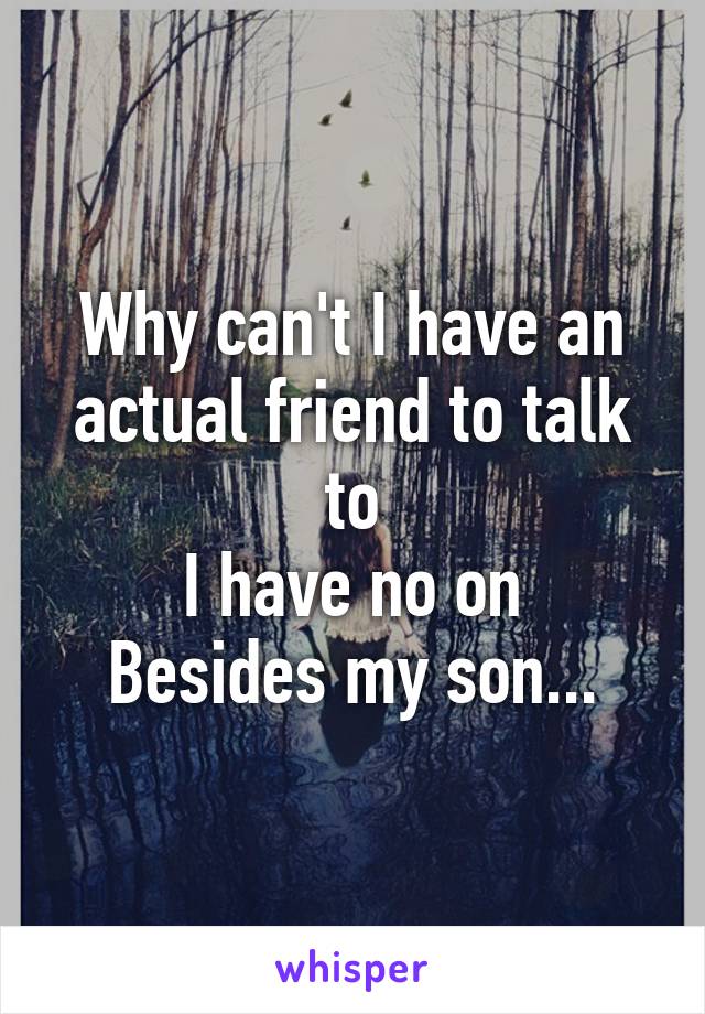 Why can't I have an actual friend to talk to
I have no on
Besides my son...