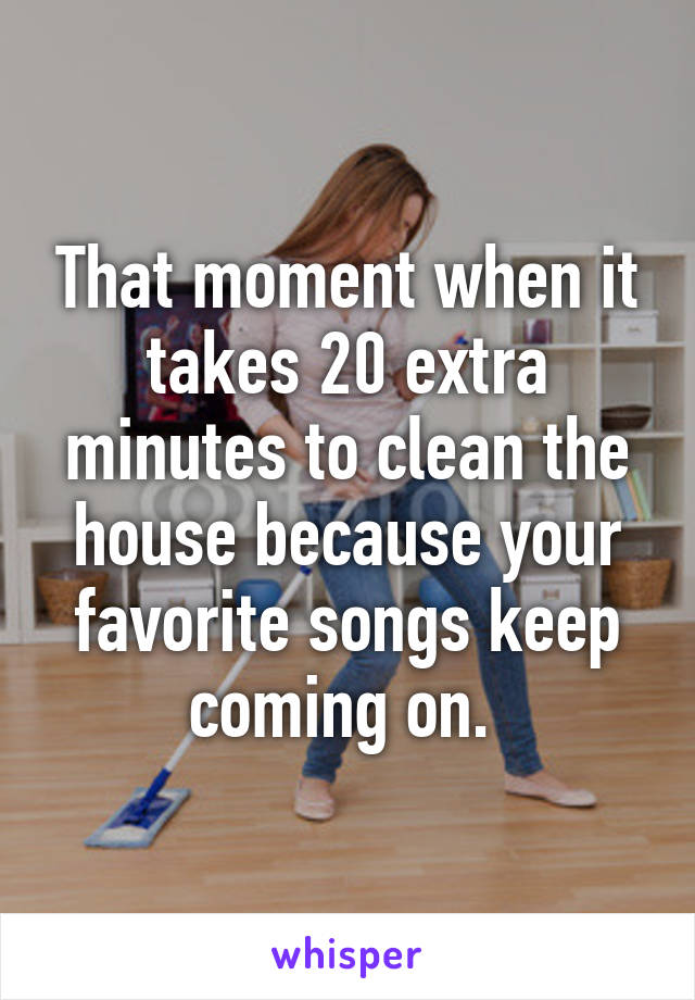 That moment when it takes 20 extra minutes to clean the house because your favorite songs keep coming on. 