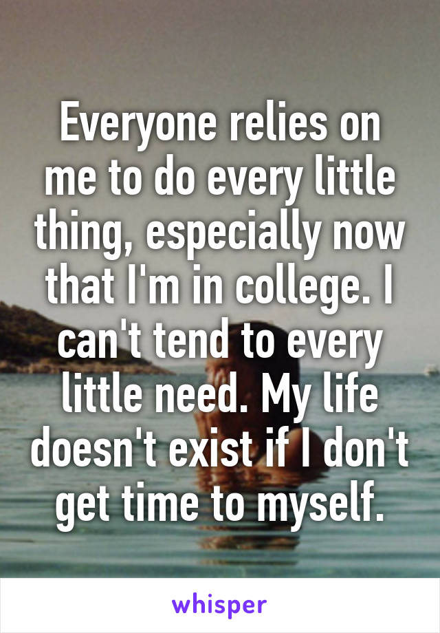 Everyone relies on me to do every little thing, especially now that I'm in college. I can't tend to every little need. My life doesn't exist if I don't get time to myself.