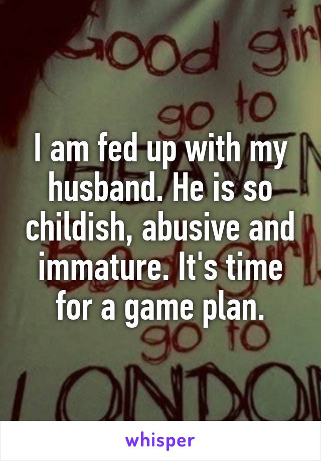 I am fed up with my husband. He is so childish, abusive and immature. It's time for a game plan.