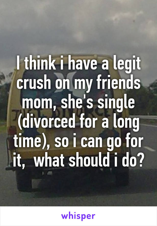 I think i have a legit crush on my friends mom, she's single (divorced for a long time), so i can go for it,  what should i do?