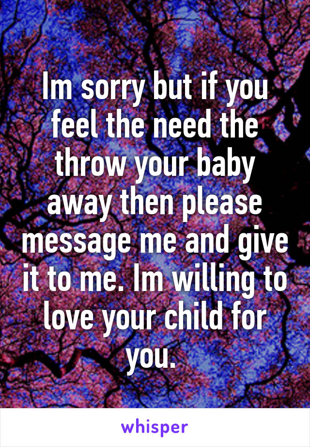 Im sorry but if you feel the need the throw your baby away then please message me and give it to me. Im willing to love your child for you. 