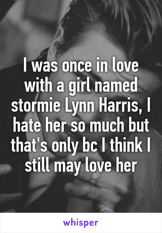 I was once in love with a girl named stormie Lynn Harris, I hate her so much but that's only bc I think I still may love her
