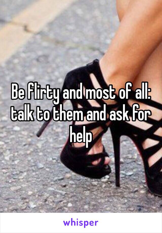 Be flirty and most of all: talk to them and ask for help