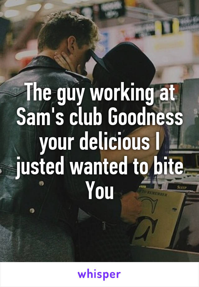 The guy working at Sam's club Goodness your delicious I justed wanted to bite You