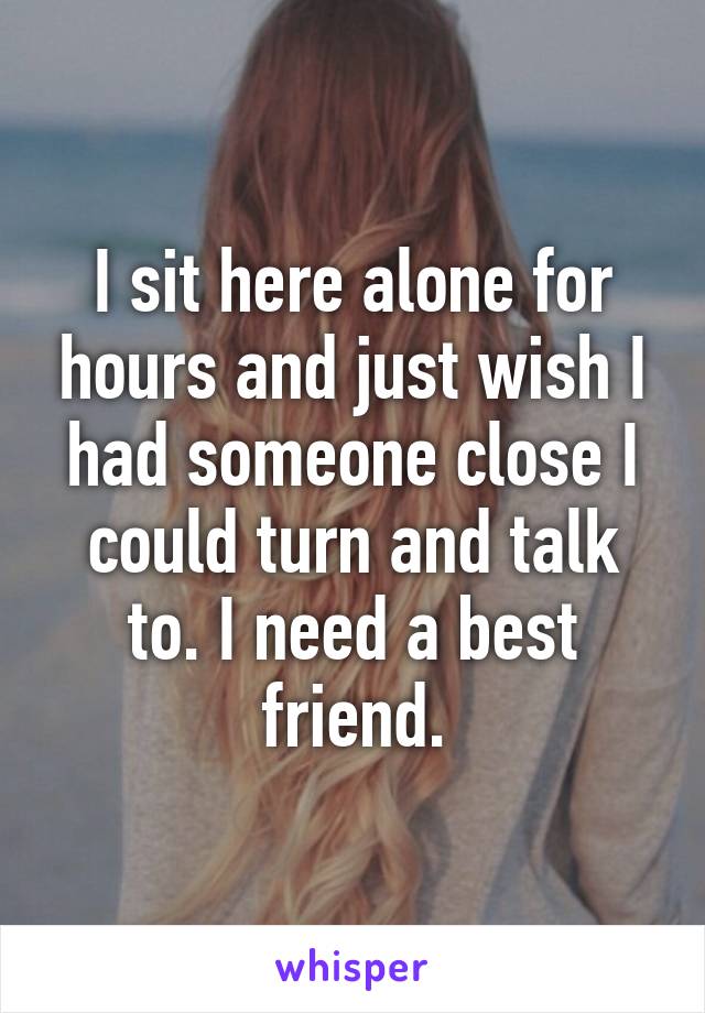 I sit here alone for hours and just wish I had someone close I could turn and talk to. I need a best friend.