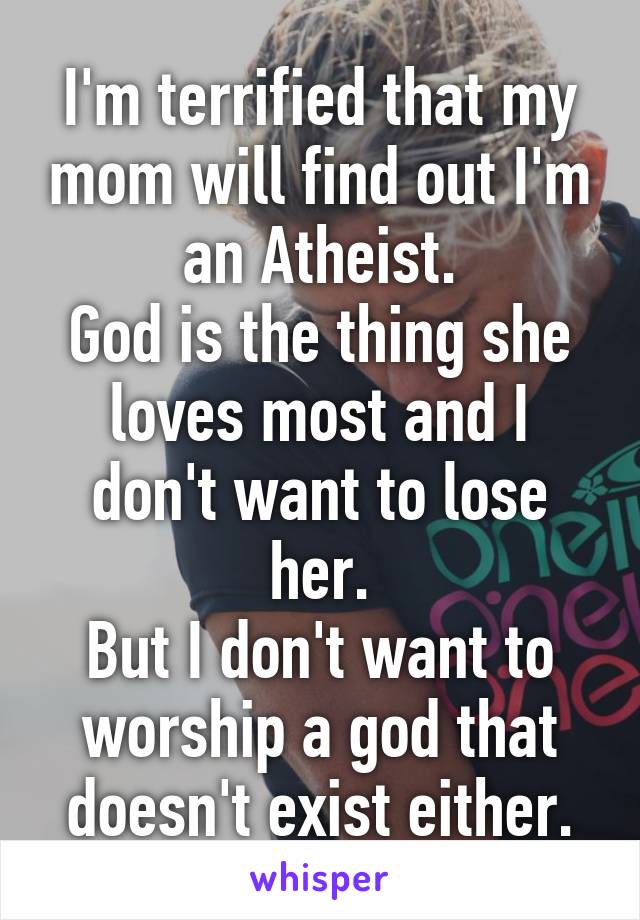 I'm terrified that my mom will find out I'm an Atheist.
God is the thing she loves most and I don't want to lose her.
But I don't want to worship a god that doesn't exist either.