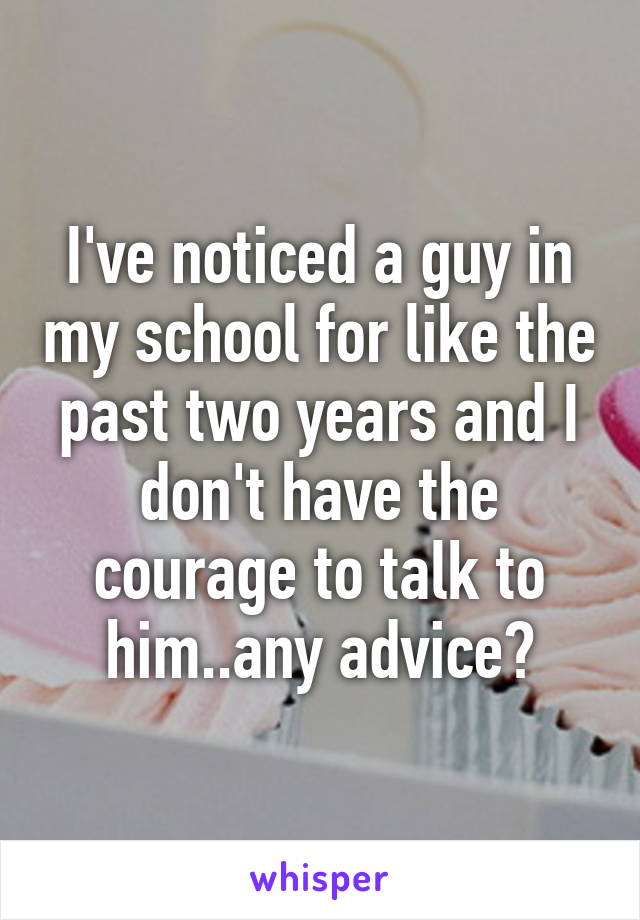 I've noticed a guy in my school for like the past two years and I don't have the courage to talk to him..any advice?