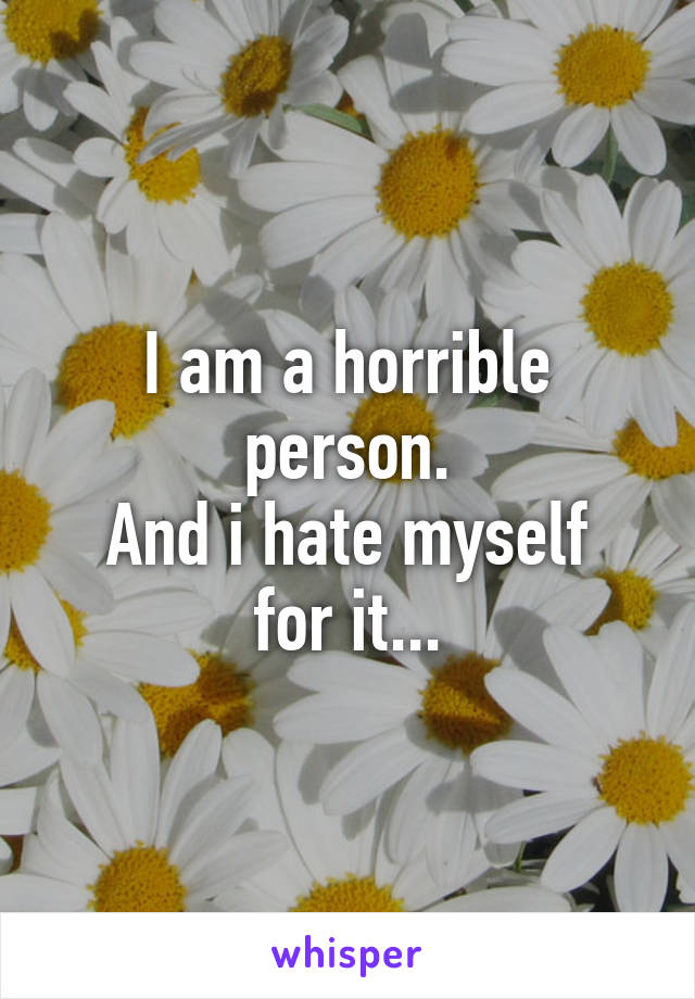 I am a horrible person.
And i hate myself for it...