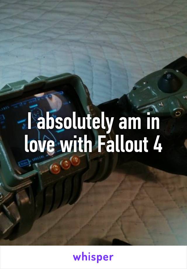 I absolutely am in love with Fallout 4
