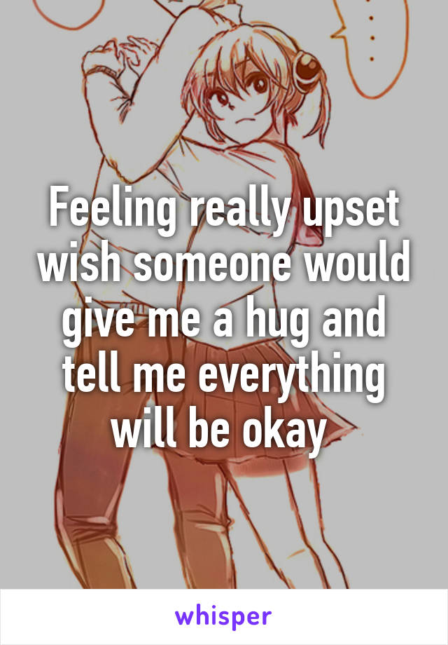 Feeling really upset wish someone would give me a hug and tell me everything will be okay 