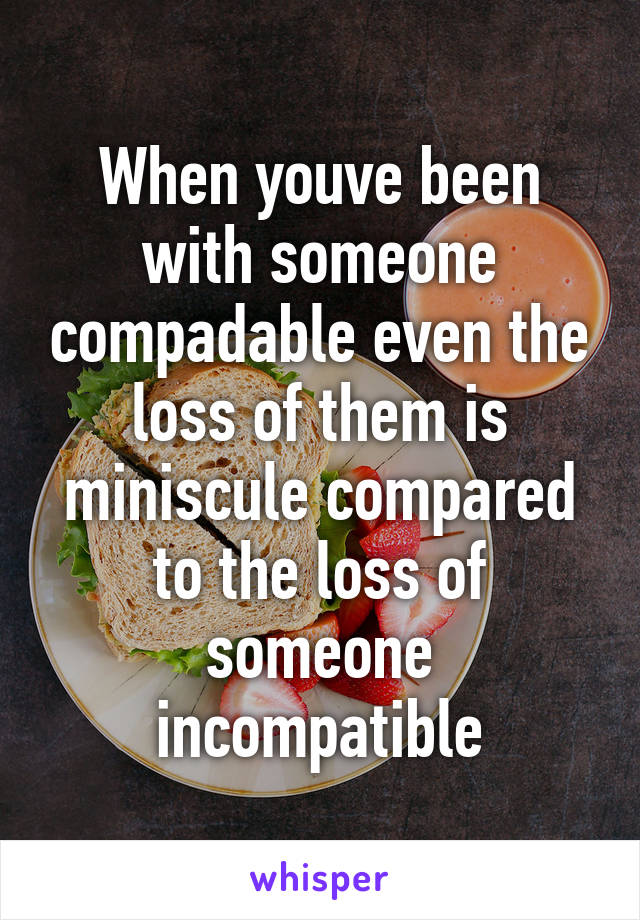 When youve been with someone compadable even the loss of them is miniscule compared to the loss of someone incompatible