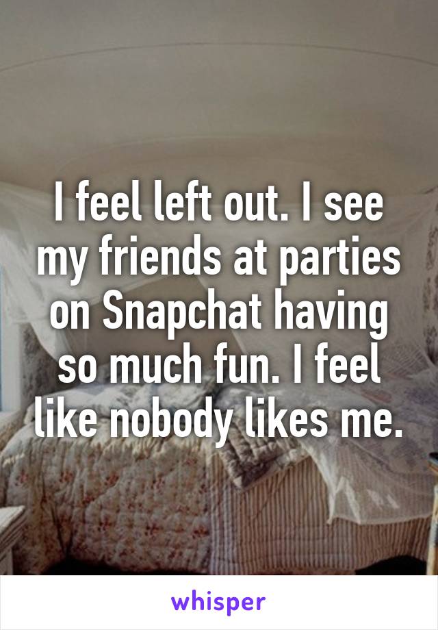 I feel left out. I see my friends at parties on Snapchat having so much fun. I feel like nobody likes me.