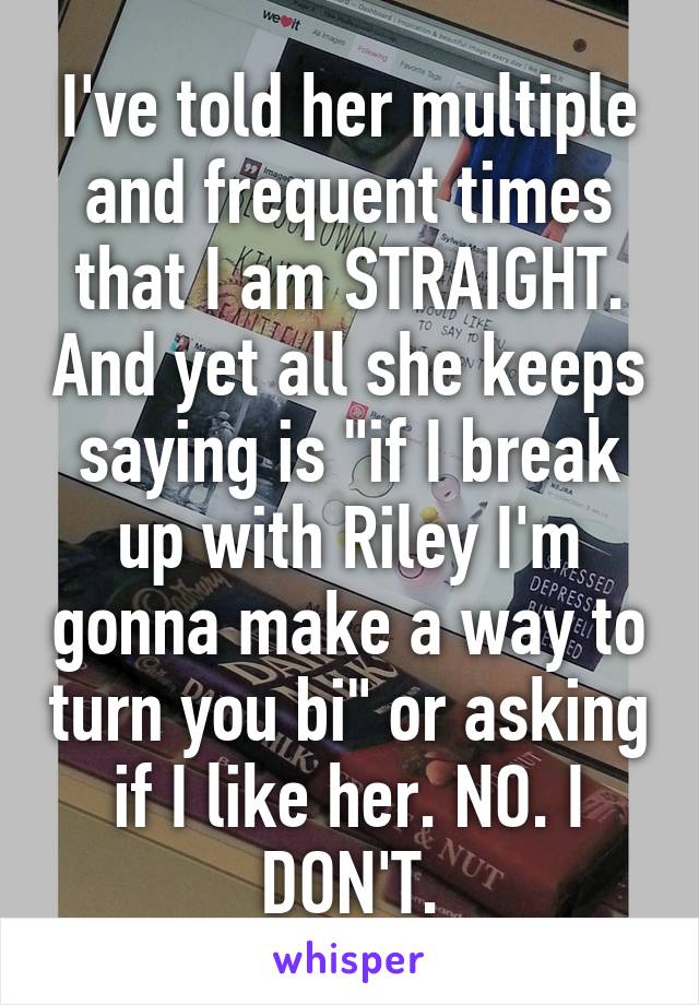 I've told her multiple and frequent times that I am STRAIGHT. And yet all she keeps saying is "if I break up with Riley I'm gonna make a way to turn you bi" or asking if I like her. NO. I DON'T.