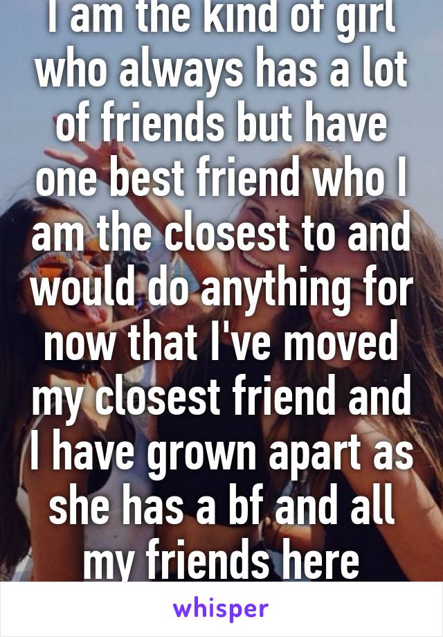 I am the kind of girl who always has a lot of friends but have one best friend who I am the closest to and would do anything for now that I've moved my closest friend and I have grown apart as she has a bf and all my friends here aren't real! 