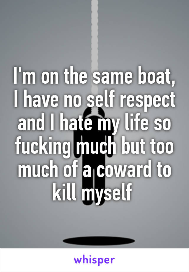 I'm on the same boat, I have no self respect and I hate my life so fucking much but too much of a coward to kill myself 