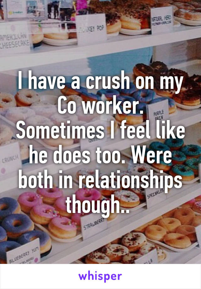 I have a crush on my Co worker. Sometimes I feel like he does too. Were both in relationships though.. 