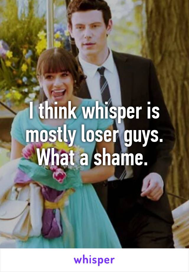 I think whisper is mostly loser guys. What a shame. 