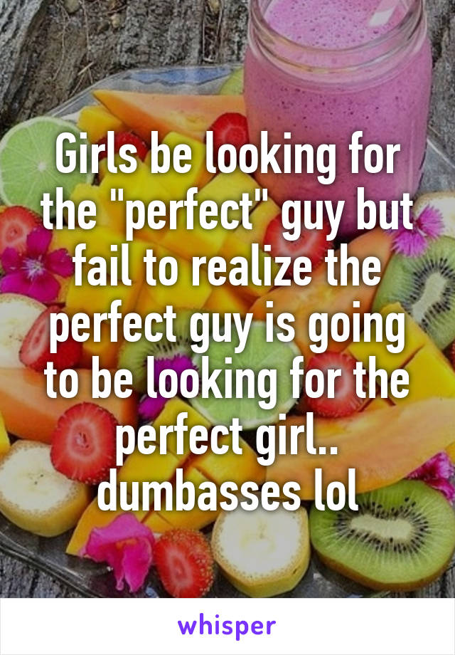 Girls be looking for the "perfect" guy but fail to realize the perfect guy is going to be looking for the perfect girl.. dumbasses lol