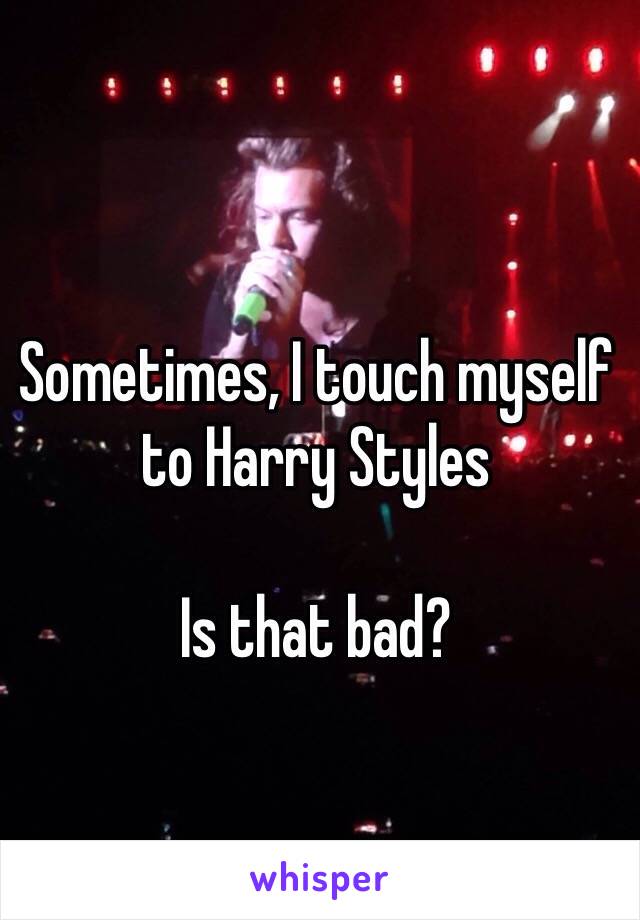 Sometimes, I touch myself to Harry Styles 

Is that bad? 