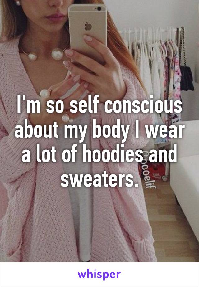 I'm so self conscious about my body I wear a lot of hoodies and sweaters.