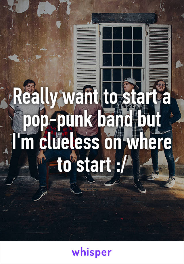 Really want to start a pop-punk band but I'm clueless on where to start :/